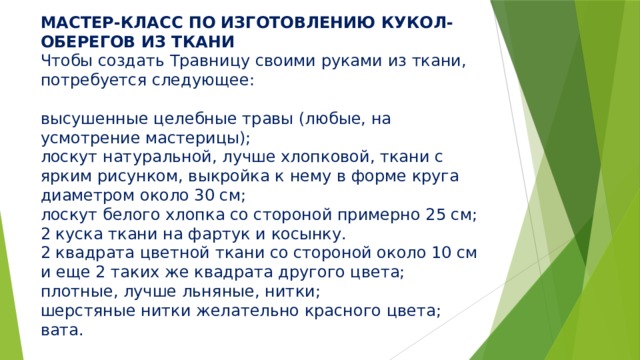 МАСТЕР-КЛАСС ПО ИЗГОТОВЛЕНИЮ КУКОЛ-ОБЕРЕГОВ ИЗ ТКАНИ  Чтобы создать Травницу своими руками из ткани, потребуется следующее:   высушенные целебные травы (любые, на усмотрение мастерицы);  лоскут натуральной, лучше хлопковой, ткани с ярким рисунком, выкройка к нему в форме круга диаметром около 30 см;  лоскут белого хлопка со стороной примерно 25 см;  2 куска ткани на фартук и косынку.  2 квадрата цветной ткани со стороной около 10 см и еще 2 таких же квадрата другого цвета;  плотные, лучше льняные, нитки;  шерстяные нитки желательно красного цвета;  вата. 