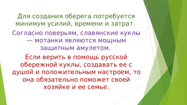 Для создания оберега потребуется минимум усилий, времени и затрат. Согласно поверьям, славянские куклы — мотанки являются мощным защитным амулетом. Если верить в помощь русской обережной куклы, создавать ее с душой и положительным настроем, то она обязательно поможет своей хозяйке и ее семье. 