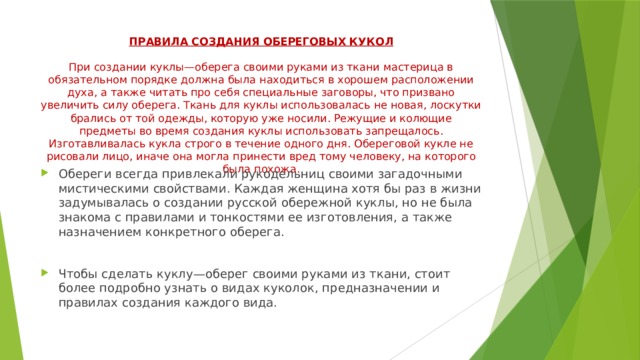 ПРАВИЛА СОЗДАНИЯ ОБЕРЕГОВЫХ КУКОЛ   При создании куклы—оберега своими руками из ткани мастерица в обязательном порядке должна была находиться в хорошем расположении духа, а также читать про себя специальные заговоры, что призвано увеличить силу оберега. Ткань для куклы использовалась не новая, лоскутки брались от той одежды, которую уже носили. Режущие и колющие предметы во время создания куклы использовать запрещалось. Изготавливалась кукла строго в течение одного дня. Обереговой кукле не рисовали лицо, иначе она могла принести вред тому человеку, на которого была похожа.    Обереги всегда привлекали рукодельниц своими загадочными мистическими свойствами. Каждая женщина хотя бы раз в жизни задумывалась о создании русской обережной куклы, но не была знакома с правилами и тонкостями ее изготовления, а также назначением конкретного оберега. Чтобы сделать куклу—оберег своими руками из ткани, стоит более подробно узнать о видах куколок, предназначении и правилах создания каждого вида. 