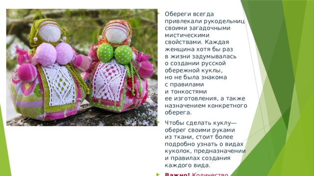 Обереги всегда привлекали рукодельниц своими загадочными мистическими свойствами. Каждая женщина хотя бы раз в жизни задумывалась о создании русской обережной куклы, но не была знакома с правилами и тонкостями ее изготовления, а также назначением конкретного оберега. Чтобы сделать куклу—оберег своими руками из ткани, стоит более подробно узнать о видах куколок, предназначении и правилах создания каждого вида. Важно!  Количество витков нити ее создания должно иметь четное количество. 