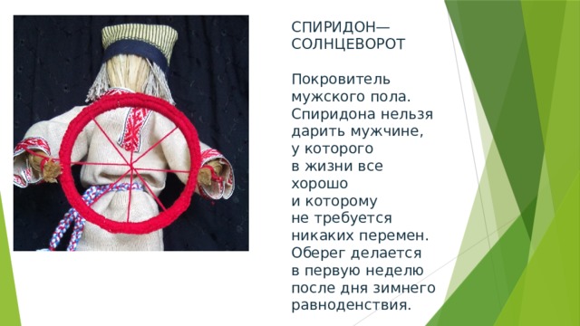 СПИРИДОН—СОЛНЦЕВОРОТ   Покровитель мужского пола. Спиридона нельзя дарить мужчине, у которого в жизни все хорошо и которому не требуется никаких перемен. Оберег делается в первую неделю после дня зимнего равноденствия. 
