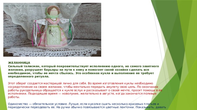 ЖЕЛАННИЦА  Сильный талисман, который покровительствует исполнению одного, но самого заветного желания, разрушает барьеры на пути к нему и помогает своей хозяйке сделать все необходимое, чтобы ее мечта сбылась. Это особенная кукла и выполнение ее требует определенного ритуала.   Этот оберег создается мастерицей лично для себя. Во время изготовления куклы необходимо сосредоточение на своем желании, чтобы ментально передать амулету свою цель. По окончании работы рукодельница обращается к кукле вслух и рассказывает о своей мечте, просит помощи в ее исполнении. Подходящее время — новолуние, желательно в августе, когда закончатся полевые работы.   Одиночество — обязательное условие. Лучше, если куколке сшить несколько красивых платьев и периодически переодевать ее. На ручки обычно повязываются цветные ленточки. Показывать, давать в руки чужим людям, а так же дарить и продавать категорически запрещено, иначе магическая сила амулета пропадает. 