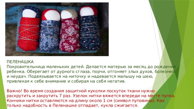 ПЕЛЕНАШКА  Покровительница маленьких детей. Делается матерью за месяц до рождения ребенка. Оберегает от дурного сглаза, порчи, отгоняет злых духов, болезней и неудач. Подвязывается на ниточку и надевается малышу на шею, привлекая к себе внимание и собирая на себя негатив.   Важно! Во время создания защитной куколки лоскуток ткани нужно раскрутить и закрутить 7 раз. Узелок нитки вяжется впереди на месте пупка. Кончики нитки оставляются на длину около 1 см (символ пуповины). Как только надобность в Пеленашке отпадает, кукла сжигается. 