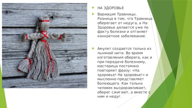 НА ЗДОРОВЬЕ Вариация Травницы. Разница в том, что Травница оберегает от недуга, а На Здоровье делается уже по факту болезни и отгоняет конкретное заболевание. Амулет создается только из льняной нити. Во время изготовления оберега, как и при передаче болезному, мастерица постоянно повторяет фразу: «На здоровье! На здоровье!» и мысленно представляет болеющего. Как только человек выздоравливает, оберег сжигают, а вместе с ним и недуг. 