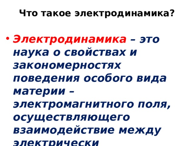 Что такое электродинамика?   Электродинамика – это наука о свойствах и закономерностях поведения особого вида материи – электромагнитного поля, осуществляющего взаимодействие между электрически заряженными телами или частицами. 