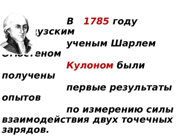  В 1785 году французским  ученым Шарлем Огюстеном  Кулоном были получены  первые результаты опытов  по измерению силы взаимодействия двух точечных зарядов.  Для измерения этой силы Кулон использовал крутильные весы. 