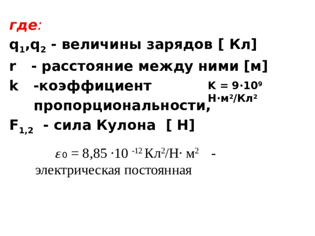 где : q 1 ,q 2 - величины зарядов [ Кл] r - расстояние между ними [м] k -коэффициент  пропорциональности, F 1,2 - сила Кулона [ Н]  K = 9·10 9 Н·м 2 /Кл 2   𝜀₀  = 8,85 ·10 -12 Кл 2 /Н· м 2 - электрическая постоянная  