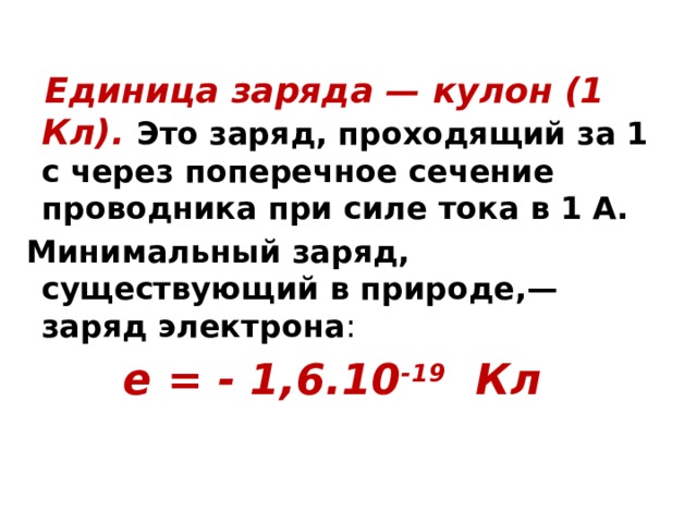  Единица заряда — кулон (1 Кл). Это заряд, проходящий за 1 с через поперечное сечение проводника при силе тока в 1 А.  Минимальный заряд, существующий в природе,— заряд электрона : e = - 1,6.10 -19 Кл 