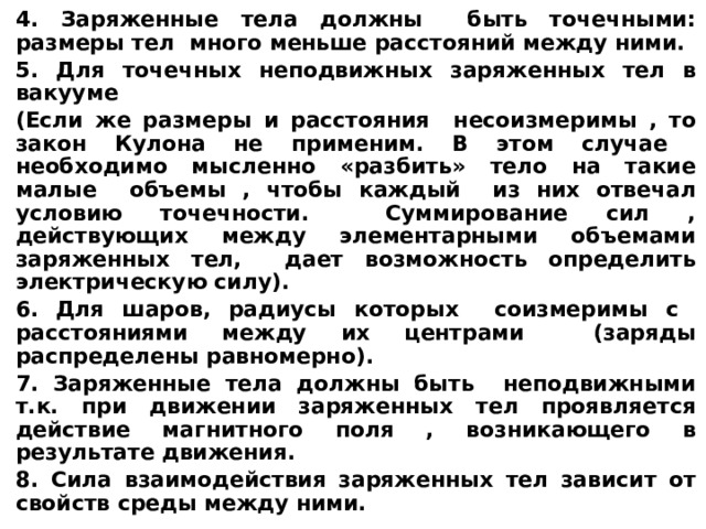4. Заряженные тела должны быть точечными: размеры тел много меньше расстояний между ними. 5. Для точечных неподвижных заряженных тел в вакууме (Если же размеры и расстояния несоизмеримы , то закон Кулона не применим. В этом случае необходимо мысленно «разбить» тело на такие малые объемы , чтобы каждый из них отвечал условию точечности. Суммирование сил , действующих между элементарными объемами заряженных тел, дает возможность определить электрическую силу). 6. Для шаров, радиусы которых соизмеримы с расстояниями между их центрами (заряды распределены равномерно). 7. Заряженные тела должны быть неподвижными т.к. при движении заряженных тел проявляется действие магнитного поля , возникающего в результате движения. 8. Сила взаимодействия заряженных тел зависит от свойств среды между ними.  