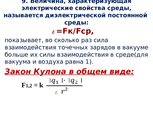 9. Величина, характеризующая электрические свойства среды, называется диэлектрической постоянной среды:  𝜀 =Fк/Fср, показывает, во сколько раз сила взаимодействия точечных зарядов в вакууме больше их силы взаимодействия в среде(для вакуума и воздуха равна 1). Закон Кулона в общем виде: F 1,2 = k 𝜀 