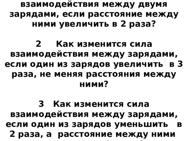 Ответить на вопросы:  1 Как изменится сила взаимодействия между двумя зарядами, если расстояние между ними увеличить в 2 раза?   2 Как изменится сила взаимодействия между зарядами, если один из зарядов увеличить в 3 раза, не меняя расстояния между ними?   3 Как изменится сила взаимодействия между зарядами, если один из зарядов уменьшить в 2 раза, а расстояние между ними увеличить в 3 раза ?    