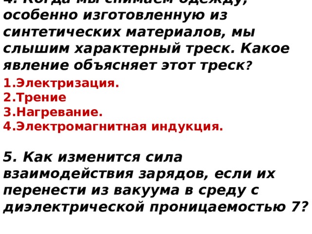 4 . Когда мы снимаем одежду, особенно изготовленную из синтетических материалов, мы слышим характерный треск. Какое явление объясняет этот треск ? Электризация. Трение Нагревание.  Электромагнитная индукция. 5. Как изменится сила взаимодействия зарядов, если их перенести из вакуума в среду с диэлектрической проницаемостью 7?  