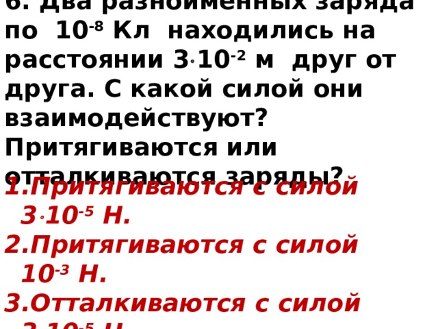 6. Два разноименных заряда по 10 -8 Кл находились на расстоянии 3  10 -2 м друг от друга. С какой силой они взаимодействуют? Притягиваются или отталкиваются заряды? Притягиваются с силой 3  10 -5 Н. Притягиваются с силой 10 -3 Н. Отталкиваются с силой 3  10 -5 Н. Отталкиваются с силой 10 -3 Н. 