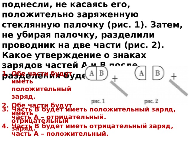 7. К незаряженному проводнику АВ поднесли, не касаясь его, положительно заряженную стеклянную палочку (рис. 1). Затем, не убирая палочку, разделили проводник на две части (рис. 2). Какое утверждение о знаках зарядов частей А и В после разделения будет верным? Обе части будут иметь положительный заряд. Обе части будут иметь отрицательный заряд. Часть В будет иметь положительный заряд, часть А – отрицательный. Часть В будет иметь отрицательный заряд, часть А – положительный. 