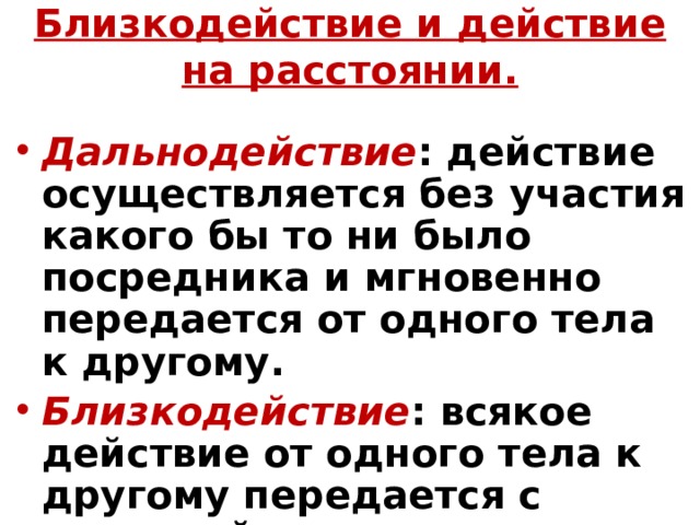 Близкодействие и действие на расстоянии. Дальнодействие : действие осуществляется без участия какого бы то ни было посредника и мгновенно передается от одного тела к другому. Близкодействие : всякое действие от одного тела к другому передается с конечной скоростью от точки к точке через среду, которую мы не наблюдаем. 