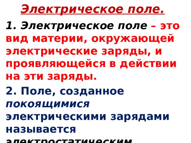 Электрическое поле. 1. Электрическое поле  – это вид материи, окружающей электрические заряды, и проявляющейся в действии на эти заряды. 2. Поле, созданное покоящимися электрическими зарядами называется электростатическим .  