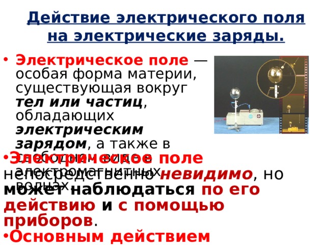 Действие электрического поля на электрические заряды. Электрическое поле  — особая форма материи, существующая вокруг тел или частиц , обладающих электрическим зарядом , а также в свободном виде в электромагнитных волнах. Электрическое поле непосредственно невидимо , но может наблюдаться по его действию и с помощью приборов . Основным действием электрического поля является ускорение тел или частиц , обладающих электрическим зарядом . 