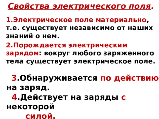Свойства электрического поля . 1.Электрическое поле материально , т.е. существует независимо от наших знаний о нем. 2.Порождается электрическим зарядом : вокруг любого заряженного тела существует электрическое поле.   3 .Обнаруживается по действию на заряд.  4 .Действует на заряды с некоторой  силой. 