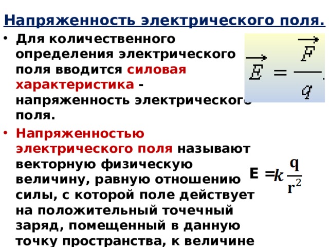 Напряженность электрического поля. Для количественного определения электрического поля вводится силовая  характеристика - напряженность электрического поля. Напряженностью электрического поля называют векторную физическую величину, равную отношению силы, с которой поле действует на положительный точечный заряд, помещенный в данную точку пространства, к величине этого заряда: Единица измерения напряженности: [E] = 1 Н/Кл = 1 В/м   Е = 
