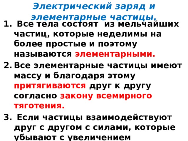 Электрический заряд и элементарные частицы.  Все тела состоят из мельчайших частиц, которые неделимы на более простые и поэтому называются элементарными. Все элементарные частицы имеют массу и благодаря этому притягиваются друг к другу согласно закону всемирного тяготения.  Если частицы взаимодействуют друг с другом с силами, которые убывают с увеличением расстояния так же, как и силы всемирного тяготения, но превышают силы тяготения во много раз, то говорят, что эти частицы имеют электрический заряд. 