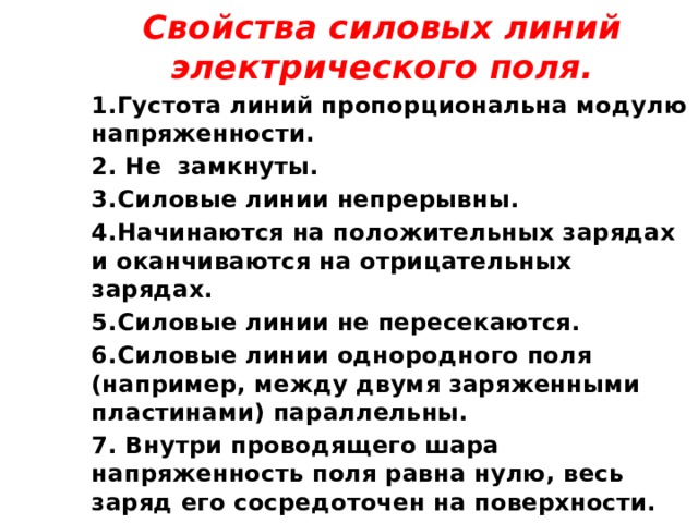 Свойства силовых линий электрического поля. 1.Густота линий пропорциональна модулю напряженности. 2. Не замкнуты. 3.Силовые линии непрерывны. 4.Начинаются на положительных зарядах и оканчиваются на отрицательных зарядах. 5.Силовые линии не пересекаются. 6.Силовые линии однородного поля (например, между двумя заряженными пластинами) параллельны. 7. Внутри проводящего шара напряженность поля равна нулю, весь заряд его сосредоточен на поверхности.  