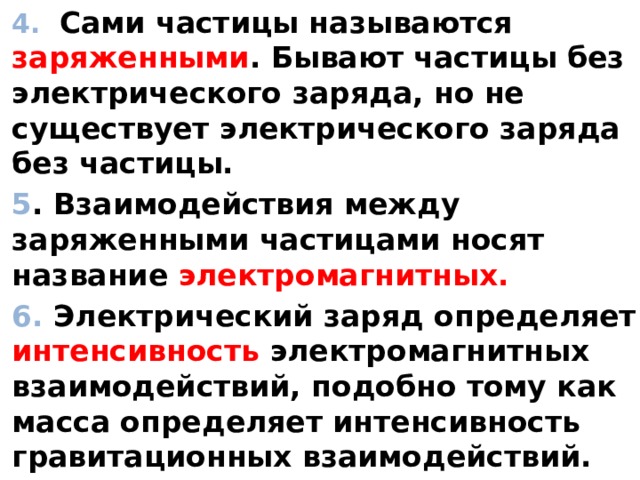 4. Сами частицы называются заряженными . Бывают частицы без электрического заряда, но не существует электрического заряда без частицы. 5 . Взаимодействия между заряженными частицами носят название электромагнитных. 6. Электрический заряд определяет интенсивность электромагнитных взаимодействий, подобно тому как масса определяет интенсивность гравитационных взаимодействий.  