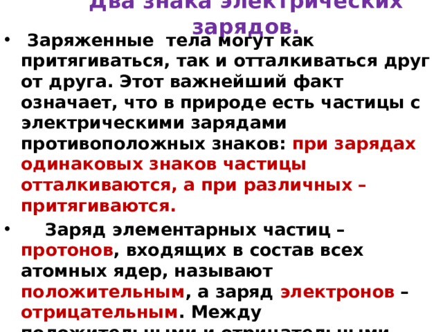 Два знака электрических зарядов.  Заряженные тела могут как притягиваться, так и отталкиваться друг от друга. Этот важнейший факт означает, что в природе есть частицы с электрическими зарядами противоположных знаков: при зарядах одинаковых знаков частицы отталкиваются, а при различных – притягиваются.  Заряд элементарных частиц – протонов , входящих в состав всех атомных ядер, называют положительным , а заряд электронов – отрицательным . Между положительными и отрицательными зарядами внутренних различий нет. Если бы знаки зарядов частиц поменялись местами, то от этого характер электромагнитных взаимодействий нисколько бы не изменился.  