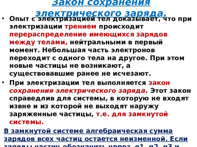 Закон сохранения электрического заряда. Опыт с электризацией тел доказывает, что при электризации трением происходит перераспределение имеющихся зарядов между телами, нейтральными в  первый момент. Небольшая часть электронов переходит с одного тела на другое. При этом новые частицы не возникают, а существовавшие ранее не исчезают. При электризации тел выполняется закон сохранения электрического заряда . Этот закон справедлив для системы, в которую не входят извне и из которой не выходят наружу заряженные частицы, т.е. для замкнутой системы.  В замкнутой системе алгебраическая сумма зарядов всех частиц остается неизменной. Если заряды частиц обозначить через q1, q2, q3 и т.д. , то  q 1 +q 2 +q 3 +…+q n = const.   