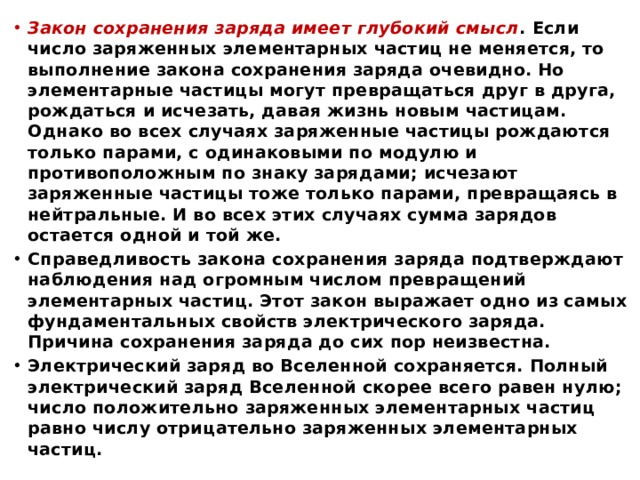 Закон сохранения заряда имеет глубокий смысл . Если число заряженных элементарных частиц не меняется, то выполнение закона сохранения заряда очевидно. Но элементарные частицы могут превращаться друг в друга, рождаться и исчезать, давая жизнь новым частицам. Однако во всех случаях заряженные частицы рождаются только парами, с одинаковыми по модулю и противоположным по знаку зарядами; исчезают заряженные частицы тоже только парами, превращаясь в нейтральные. И во всех этих случаях сумма зарядов остается одной и той же. Справедливость закона сохранения заряда подтверждают наблюдения над огромным числом превращений элементарных частиц. Этот закон выражает одно из самых фундаментальных свойств электрического заряда. Причина сохранения заряда до сих пор неизвестна. Электрический заряд во Вселенной сохраняется. Полный электрический заряд Вселенной скорее всего равен нулю; число положительно заряженных элементарных частиц равно числу отрицательно заряженных элементарных частиц.  