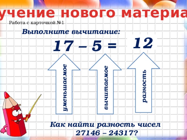 Изучение нового материала Работа с карточкой №1 Выполните вычитание: 17 – 5 = 12 разность уменьшаемое вычитаемое Как найти разность чисел 27146 – 24317? 