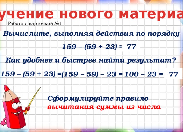 Изучение нового материала Работа с карточкой №1 Вычислите, выполняя действия по порядку 77 159 – (59 + 23) = Как удобнее и быстрее найти результат? 159 – (59 + 23) = (159 – 59) – 23 = 100 – 23 = 77 Сформулируйте правило вычитания суммы из числа 