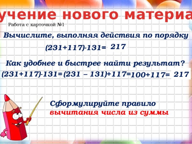 Изучение нового материала Работа с карточкой №1 Вычислите, выполняя действия по порядку 217 (231+117)-131= Как удобнее и быстрее найти результат? (231+117)-131= (231 – 131)+117= 217 100+117= Сформулируйте правило вычитания числа из суммы 