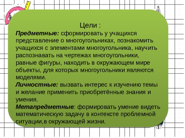  Цели : Предметные: сформировать у учащихся представление о многоугольниках, познакомить учащихся с элементами многоугольника, научить распознавать на чертежах многоугольники, равные фигуры, находить в окружающем мире объекты, для которых многоугольники являются моделями. Личностные: вызвать интерес к изучению темы и желание применить приобретённые знания и умения. Метапредметные : формировать умение видеть математическую задачу в контексте проблемной ситуации,в окружающей жизни. 