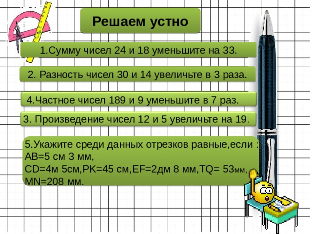 Решаем устно 1.Сумму чисел 24 и 18 уменьшите на 33. 2. Разность чисел 30 и 14 увеличьте в 3 раза. 4.Частное чисел 189 и 9 уменьшите в 7 раз. 3. Произведение чисел 12 и 5 увеличьте на 19 . 5.Укажите среди данных отрезков равные,если : AB=5 см 3 мм,  CD=4м 5см,PK=45 см,EF=2дм 8 мм,TQ= 53 мм, MN=208 мм. 