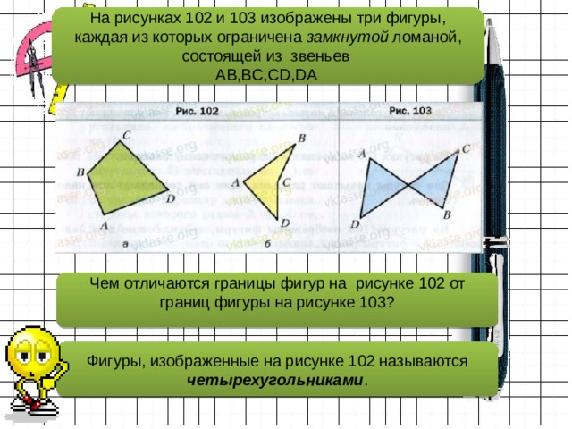 На рисунках 102 и 103 изображены три фигуры, каждая из которых ограничена замкнутой ломаной, состоящей из звеньев  AB,BC,CD,DA Чем отличаются границы фигур на рисунке 102 от границ фигуры на рисунке 103?   Фигуры, изображенные на рисунке 102 называются четырехугольниками . 