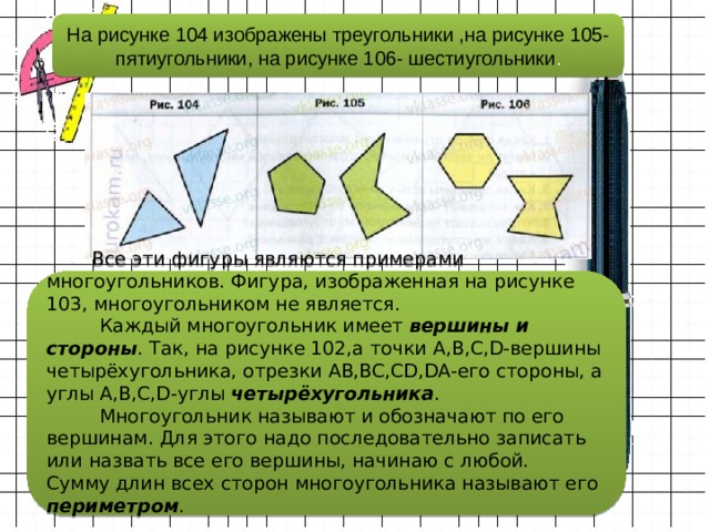 На рисунке 104 изображены треугольники ,на рисунке 105- пятиугольники, на рисунке 106- шестиугольники .  Все эти фигуры являются примерами многоугольников. Фигура, изображенная на рисунке 103, многоугольником не является.  Каждый многоугольник имеет вершины и стороны . Так, на рисунке 102,a точки A,B,C,D-вершины четырёхугольника, отрезки AB,BC,CD,DA-его стороны, а углы A,B,C,D-углы четырёхугольника .  Многоугольник называют и обозначают по его вершинам. Для этого надо последовательно записать или назвать все его вершины, начинаю с любой.  Сумму длин всех сторон многоугольника называют его периметром .      