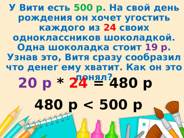 У Вити есть 500  р . На свой день рождения он хочет угостить каждого из 24 своих одноклассников шоколадкой. Одна шоколадка стоит 19 р . Узнав это, Витя сразу сообразил что денег ему хватит. Как он это понял? 20 р * 24 = 480 р 480 р  
