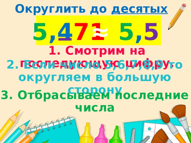Округлить до десятых 5 ,4 71 ≈  5 , 5 1. Смотрим на последующую цифру. 2. Если число 5,6,7,8,9 то округляем в большую сторону 3. Отбрасываем последние числа 