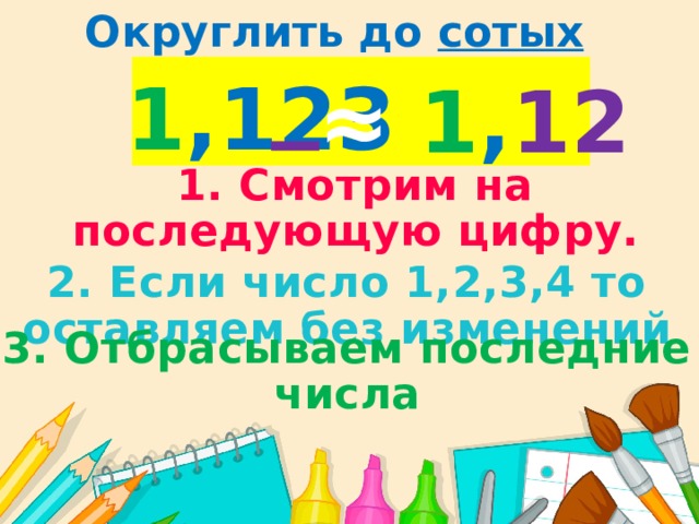 Округлить до сотых 1 ,123 ≈  1 , 12 1. Смотрим на последующую цифру. 2. Если число 1,2,3,4 то оставляем без изменений 3. Отбрасываем последние числа 
