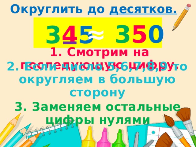 Округлить до десятков. ≈  3 5 0 3 4 5 1. Смотрим на последующую цифру. 2. Если число 5,6,7,8,9 то округляем в большую сторону 3. Заменяем остальные цифры нулями 
