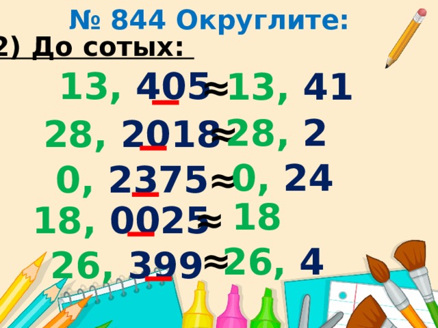 № 844 Округлите: 2) До сотых: 13, 405 13, 41 ≈ 28, 2 ≈ 28, 2018 0, 24 ≈ 0, 2375 18 ≈ 18, 0025 ≈ 26, 4 26, 399 