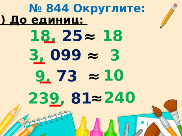 № 844 Округлите: 3) До единиц: 18, 25 18 ≈ 3, 099 3 ≈ 10 ≈ 9, 73 240 ≈ 239, 81 