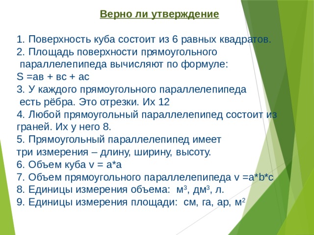 Верно ли утверждение   Поверхность куба состоит из 6 равных квадратов.  Площадь поверхности прямоугольного  параллелепипеда вычисляют по формуле: S =ав + вс + ас 3. У каждого прямоугольного параллелепипеда  есть рёбра. Это отрезки. Их 12 4. Любой прямоугольный параллелепипед состоит из граней. Их у него 8. 5. Прямоугольный параллелепипед имеет три измерения – длину, ширину, высоту. 6. Объем куба v = а*а 7. Объем прямоугольного параллелепипеда v =a*b*c 8. Единицы измерения объема: м 3 , дм 3 , л. 9. Единицы измерения площади: см, га, ар, м 2 