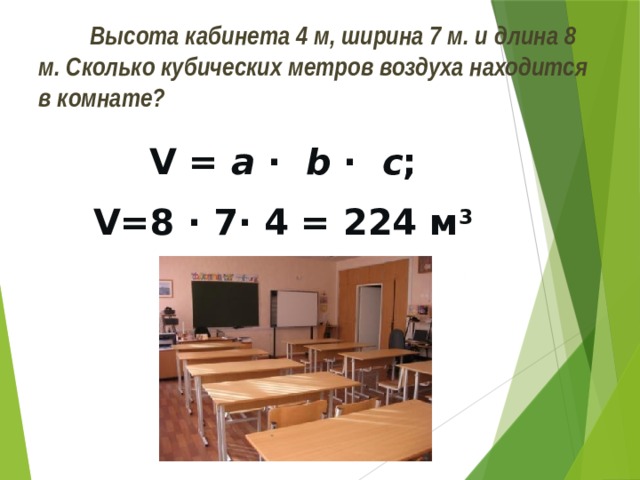  Высота кабинета 4 м, ширина 7 м. и длина 8 м. Сколько кубических метров воздуха находится в комнате? V = a · b · с ; V=8 · 7· 4 = 224 м 3 