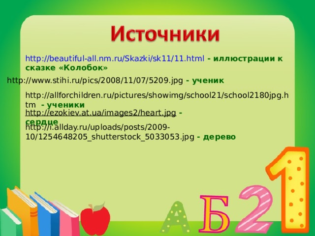 http://beautiful-all.nm.ru/Skazki/sk11/11.html  - иллюстрации к сказке «Колобок» http://www.stihi.ru/pics/2008/11/07/5209.jpg  - ученик http://allforchildren.ru/pictures/showimg/school21/school2180jpg.htm  - ученики http://ezokiev.at.ua/images2/heart.jpg  - сердце http://i.allday.ru/uploads/posts/2009-10/1254648205_shutterstock_5033053.jpg  - дерево 