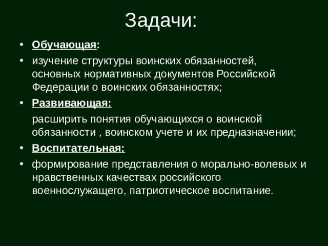 Задачи:  Обучающая : изучение структуры воинских обязанностей, основных нормативных документов Российской Федерации о воинских обязанностях;  Развивающая:  расширить понятия обучающихся о воинской обязанности , воинском учете и их предназначении; Воспитательная: формирование представления о морально-волевых и нравственных качествах российского военнослужащего, патриотическое воспитание. 