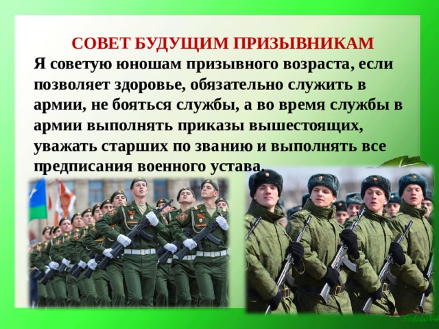 СОВЕТ БУДУЩИМ ПРИЗЫВНИКАМ Я советую юношам призывного возраста, если позволяет здоровье, обязательно служить в армии, не бояться службы, а во время службы в армии выполнять приказы вышестоящих, уважать старших по званию и выполнять все предписания военного устава.  