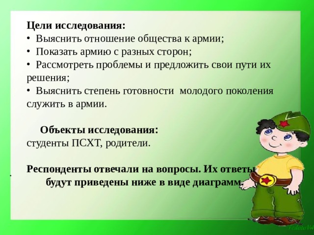 Цели исследования:  Выяснить отношение общества к армии;  Показать армию с разных сторон;  Рассмотреть проблемы и предложить свои пути их решения;  Выяснить степень готовности молодого поколения служить в армии.   Объекты исследования : студенты ПСХТ, родители. Респонденты отвечали на вопросы. Их ответы будут приведены ниже в виде диаграмм.  . 