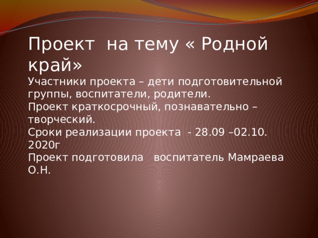 Проект на тему « Родной край» Участники проекта – дети подготовительной группы, воспитатели, родители. Проект краткосрочный, познавательно – творческий. Сроки реализации проекта - 28.09 –02.10. 2020г Проект подготовила воспитатель Мамраева О.Н. 