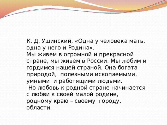 К. Д. Ушинский, «Одна у человека мать, одна у него и Родина». Мы живем в огромной и прекрасной стране, мы живем в России. Мы любим и гордимся нашей страной. Она богата природой, полезными ископаемыми, умными и работящими людьми.  Но любовь к родной стране начинается с любви к своей малой родине, родному краю – своему городу, области. 